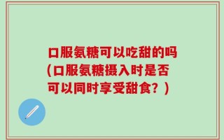 口服氨糖可以吃甜的吗(口服氨糖摄入时是否可以同时享受甜食？)