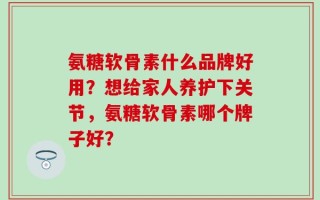氨糖软骨素什么品牌好用？想给家人养护下关节，氨糖软骨素哪个牌子好？