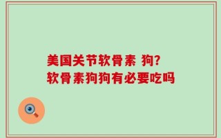 美国关节软骨素 狗？软骨素狗狗有必要吃吗