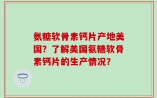 氨糖软骨素钙片产地美国？了解美国氨糖软骨素钙片的生产情况？