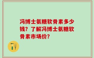 冯博士氨糖软骨素多少钱？了解冯博士氨糖软骨素市场价？