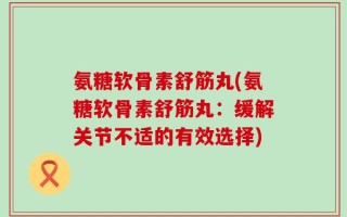 氨糖软骨素舒筋丸(氨糖软骨素舒筋丸：缓解关节不适的有效选择)