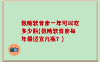 氨糖软骨素一年可以吃多少瓶(氨糖软骨素每年最适宜几瓶？)