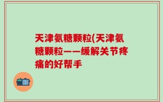 天津氨糖颗粒(天津氨糖颗粒——缓解关节疼痛的好帮手