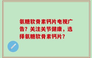 氨糖软骨素钙片电视广告？关注关节健康，选择氨糖软骨素钙片？