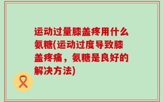 运动过量膝盖疼用什么氨糖(运动过度导致膝盖疼痛，氨糖是良好的解决方法)