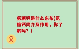 氨糖钙是什么东东(氨糖钙简介及作用，你了解吗？)