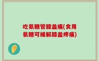 吃氨糖管膝盖痛(食用氨糖可缓解膝盖疼痛)