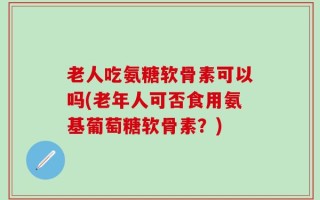老人吃氨糖软骨素可以吗(老年人可否食用氨基葡萄糖软骨素？)