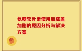 氨糖软骨素使用后膝盖加剧的原因分析与解决方案