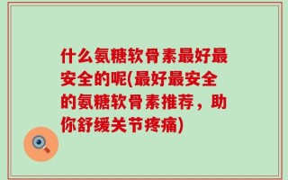 什么氨糖软骨素最好最安全的呢(最好最安全的氨糖软骨素推荐，助你舒缓关节疼痛)