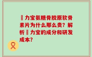 傦力宝氨糖骨胶原软骨素片为什么那么贵？解析傦力宝的成分和研发成本？
