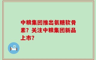 中粮集团推出氨糖软骨素？关注中粮集团新品上市？