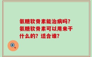 氨糖软骨素能治病吗？氨糖软骨素可以用来干什么的？适合谁？