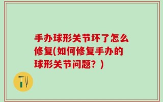 手办球形关节坏了怎么修复(如何修复手办的球形关节问题？)