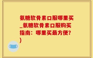 氨糖软骨素口服哪里买_氨糖软骨素口服购买指南：哪里买最方便？)