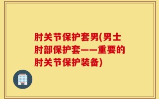 肘关节保护套男(男士肘部保护套——重要的肘关节保护装备)