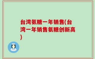 台湾氨糖一年销售(台湾一年销售氨糖创新高)