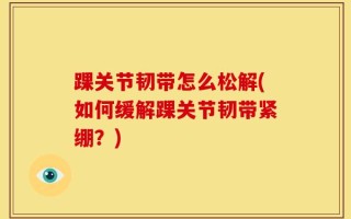 踝关节韧带怎么松解(如何缓解踝关节韧带紧绷？)