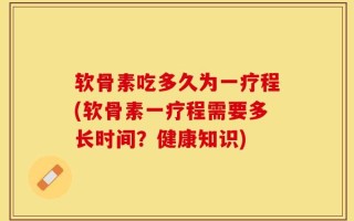 软骨素吃多久为一疗程(软骨素一疗程需要多长时间？健康知识)