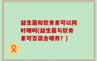 益生菌和软骨素可以同时喂吗(益生菌与软骨素可否混合喂养？)