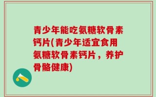 青少年能吃氨糖软骨素钙片(青少年适宜食用氨糖软骨素钙片，养护骨骼健康)