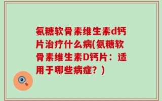 氨糖软骨素维生素d钙片治疗什么病(氨糖软骨素维生素D钙片：适用于哪些病症？)