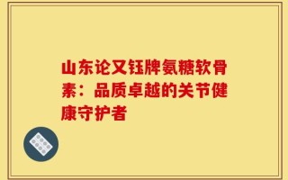 山东论又钰牌氨糖软骨素：品质卓越的关节健康守护者