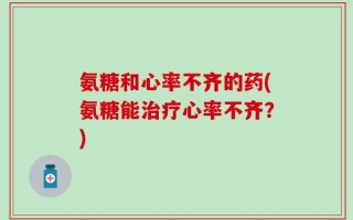 氨糖和心率不齐的药(氨糖能治疗心率不齐？)