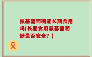 氨基葡萄糖能长期食用吗(长期食用氨基葡萄糖是否安全？)