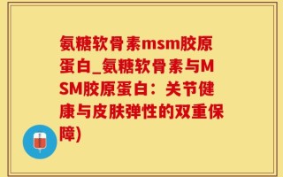 氨糖软骨素msm胶原蛋白_氨糖软骨素与MSM胶原蛋白：关节健康与皮肤弹性的双重保障)