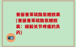 普丽普莱硫酸氨糖胶襄(普丽普莱硫酸氨糖胶襄：缓解关节疼痛的良药)