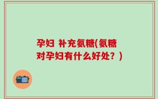 孕妇 补充氨糖(氨糖对孕妇有什么好处？)