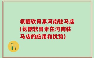 氨糖软骨素河南驻马店(氨糖软骨素在河南驻马店的应用和优势)