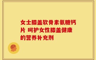 女士膝盖软骨素氨糖钙片 呵护女性膝盖健康的营养补充剂