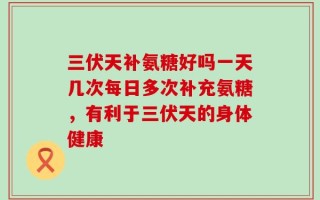三伏天补氨糖好吗一天几次每日多次补充氨糖，有利于三伏天的身体健康