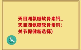 天目湖氨糖软骨素钙_天目湖氨糖软骨素钙：关节保健新选择)