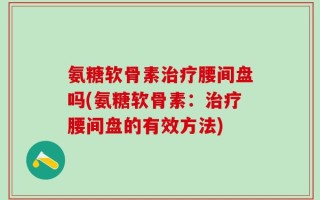 氨糖软骨素治疗腰间盘吗(氨糖软骨素：治疗腰间盘的有效方法)