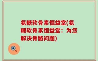 氨糖软骨素恒益堂(氨糖软骨素恒益堂：为您解决骨骼问题)
