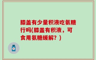 膝盖有少量积液吃氨糖行吗(膝盖有积液，可食用氨糖缓解？)
