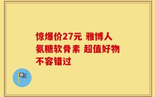 惊爆价27元 雅博人氨糖软骨素 超值好物不容错过