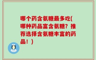 哪个药含氨糖最多吃(哪种药品富含氨糖？推荐选择含氨糖丰富的药品！)