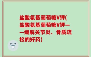 盐酸氨基葡萄糖V钾(盐酸氨基葡萄糖V钾——缓解关节炎、骨质疏松的好药)
