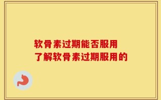 软骨素过期能否服用 了解软骨素过期服用的