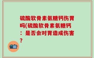 硫酸软骨素氨糖钙伤胃吗(硫酸软骨素氨糖钙：是否会对胃造成伤害？