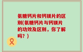 氨糖钙片和钙镁片的区别(氨糖钙片与钙镁片的功效及区别，你了解吗？)