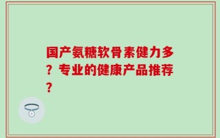 国产氨糖软骨素健力多？专业的健康产品推荐？