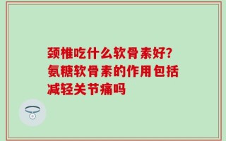颈椎吃什么软骨素好？氨糖软骨素的作用包括减轻关节痛吗