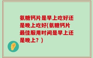 氨糖钙片是早上吃好还是晚上吃好(氨糖钙片最佳服用时间是早上还是晚上？)