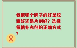 氨糖哪个牌子的好是胶囊好还是片剂好？选择氨糖补充剂的正确方式？